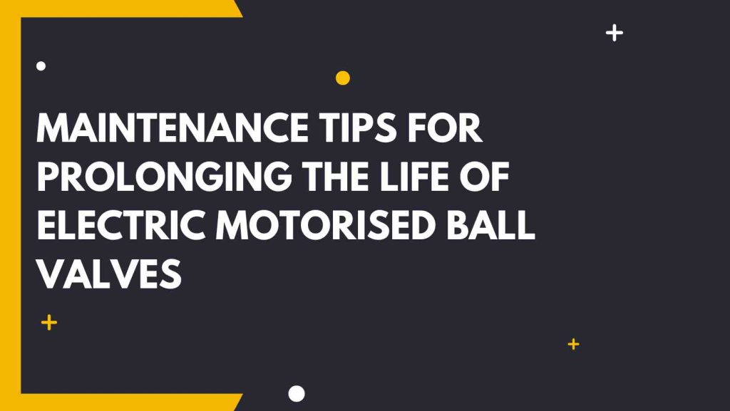 Maintenance Tips for Prolonging the Life of Electric Motorised Ball Valves